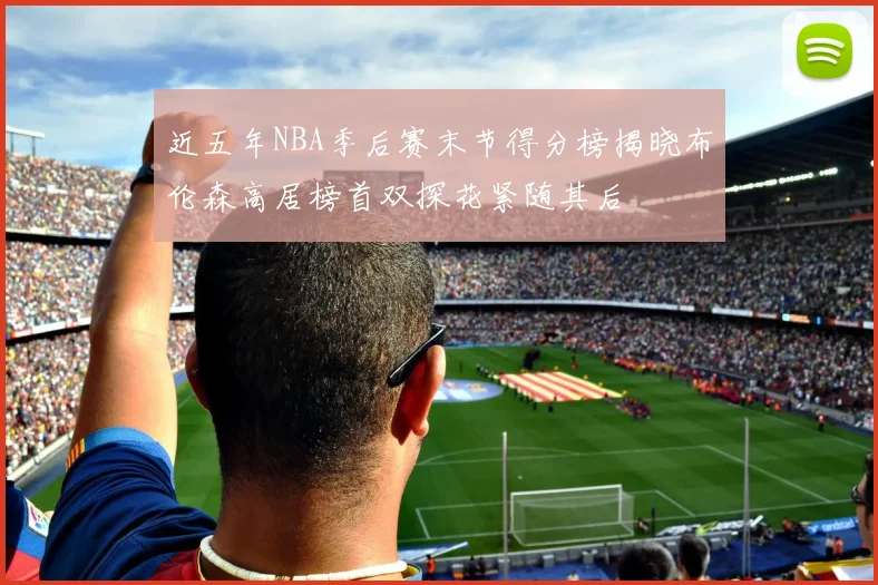 近五年NBA季后赛末节得分榜揭晓布伦森高居榜首双探花紧随其后