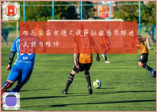 难忘安菲尔德之夜萨拉赫感恩球迷支持与陪伴