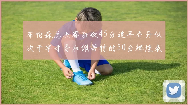 布伦森总决赛狂砍45分追平乔丹仅次于字母哥和佩蒂特的50分辉煌表现