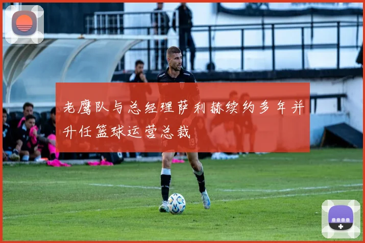 老鹰队与总经理萨利赫续约多年并升任篮球运营总裁