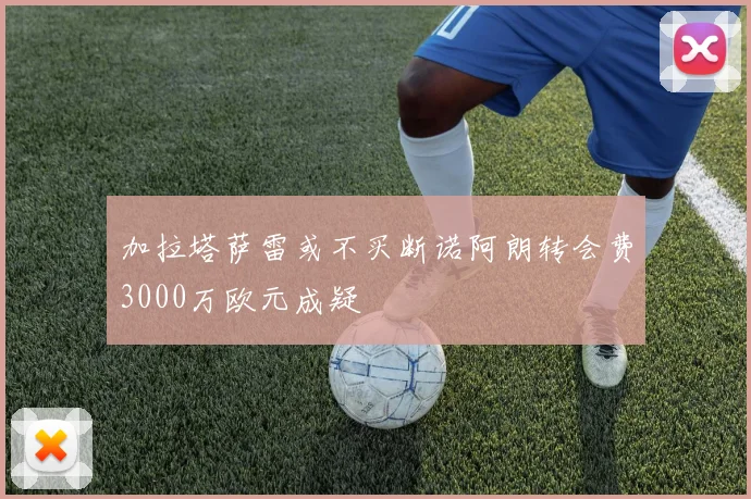 加拉塔萨雷或不买断诺阿朗转会费3000万欧元成疑