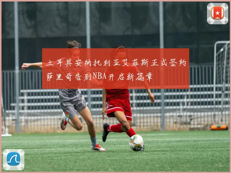 土耳其安纳托利亚艾菲斯正式签约萨里奇告别NBA开启新篇章