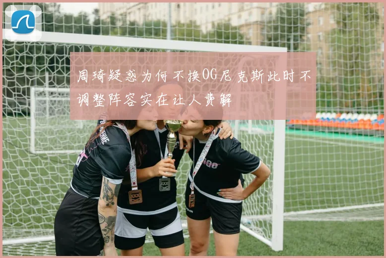 周琦疑惑为何不换OG尼克斯此时不调整阵容实在让人费解