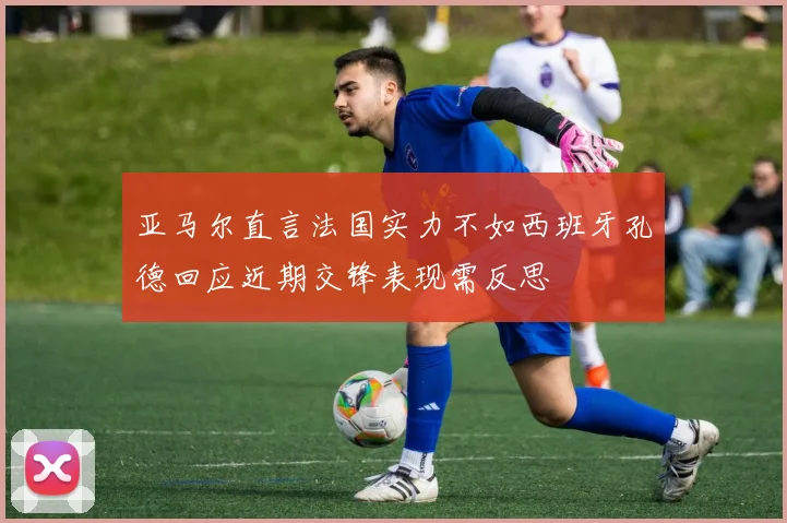 亚马尔直言法国实力不如西班牙孔德回应近期交锋表现需反思