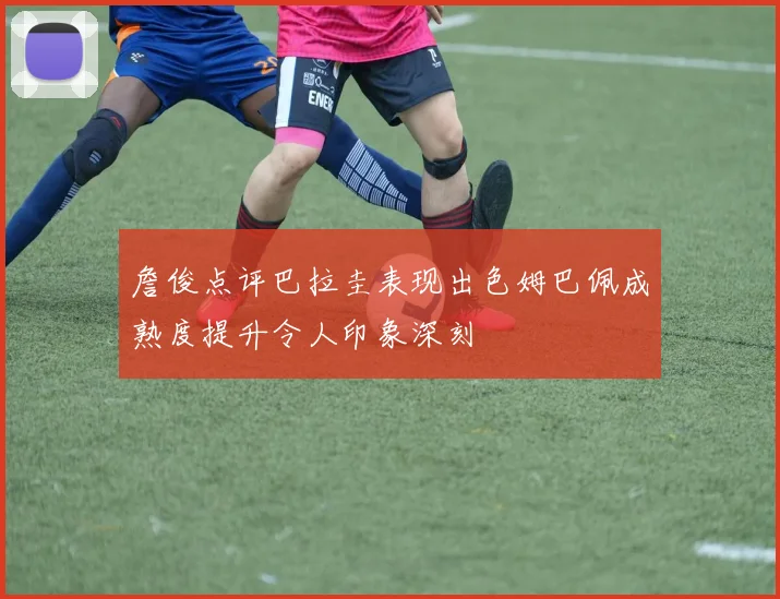 詹俊点评巴拉圭表现出色姆巴佩成熟度提升令人印象深刻