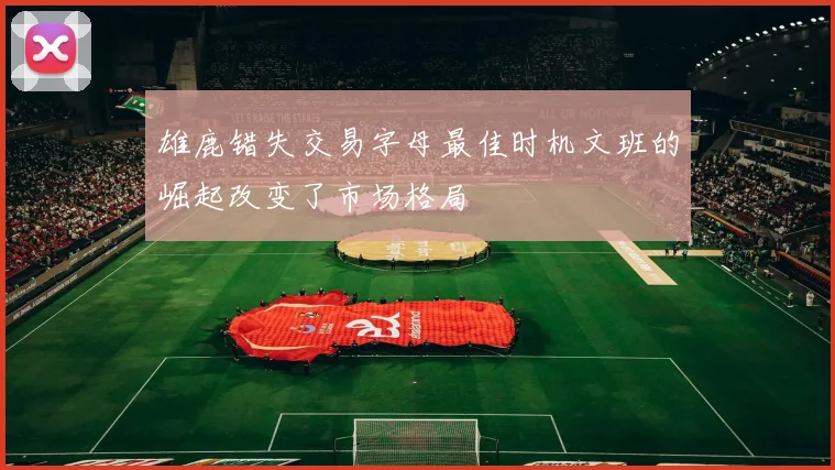 雄鹿错失交易字母最佳时机文班的崛起改变了市场格局