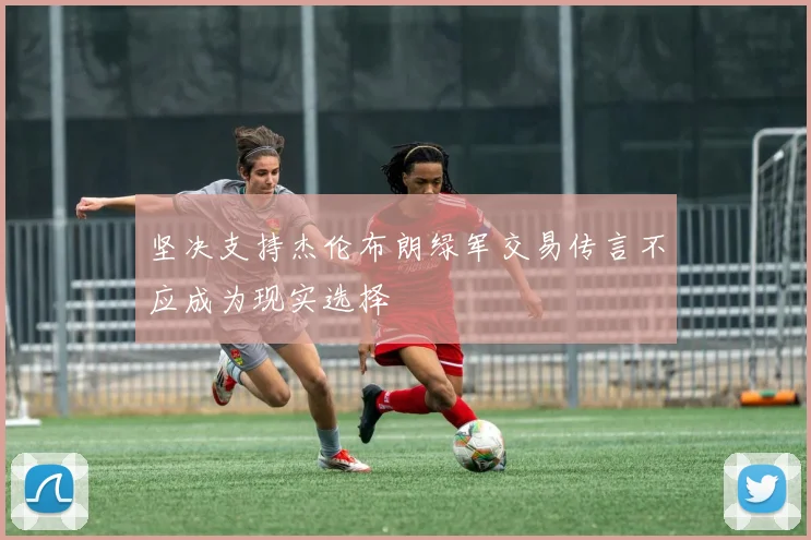 坚决支持杰伦布朗绿军交易传言不应成为现实选择