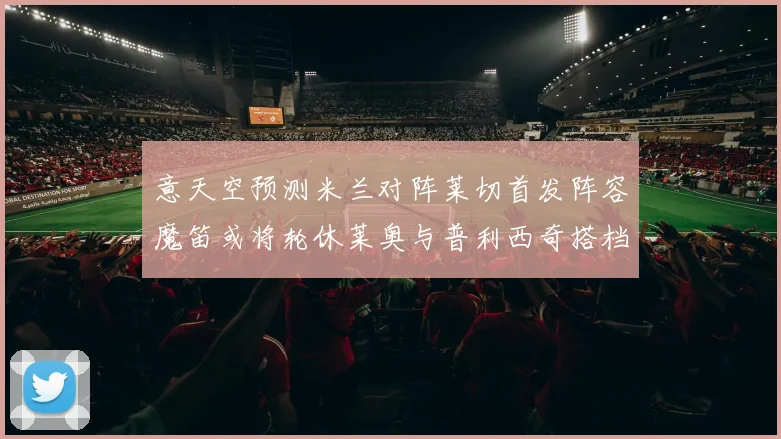 意天空预测米兰对阵莱切首发阵容魔笛或将轮休莱奥与普利西奇搭档出战