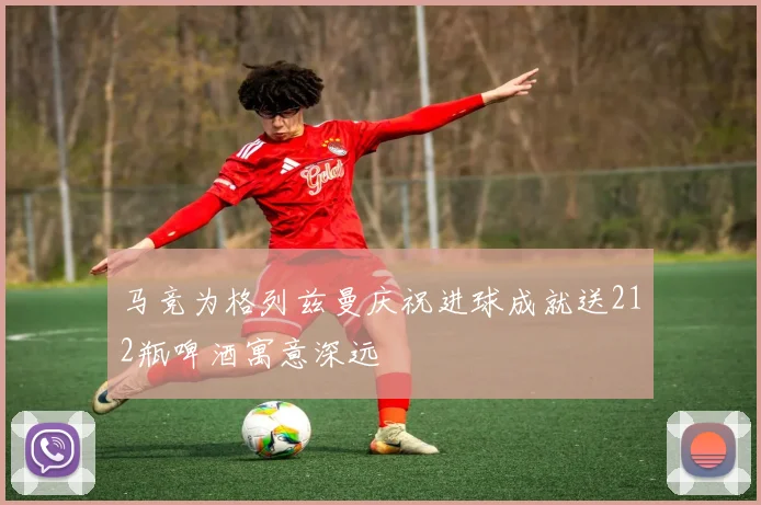 马竞为格列兹曼庆祝进球成就送212瓶啤酒寓意深远