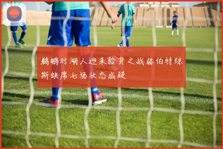 鹈鹕对湖人迎来验货之战赫伯特琼斯缺席七场状态成疑