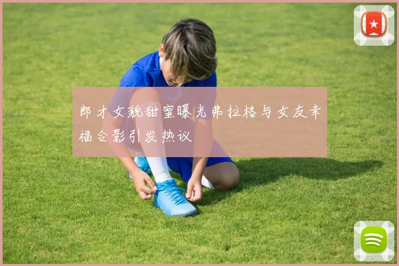 郎才女貌甜蜜曝光弗拉格与女友幸福合影引发热议