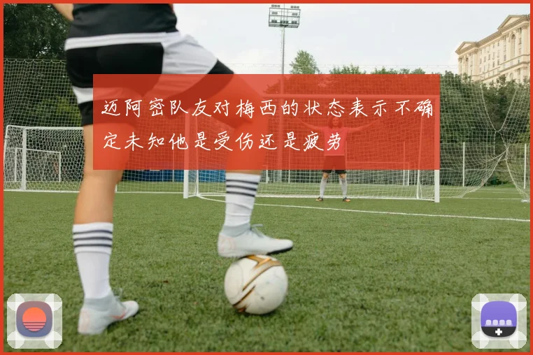 迈阿密队友对梅西的状态表示不确定未知他是受伤还是疲劳