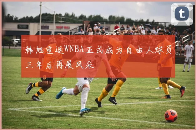 韩旭重返WNBA正式成为自由人球员三年后再展风采