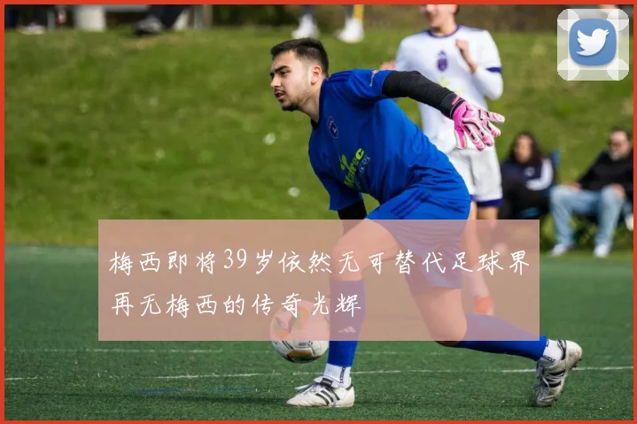 梅西即将39岁依然无可替代足球界再无梅西的传奇光辉