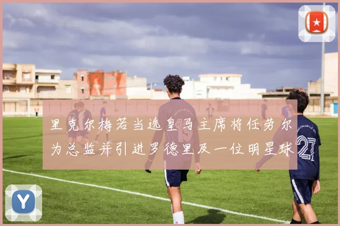 里克尔梅若当选皇马主席将任劳尔为总监并引进罗德里及一位明星球员