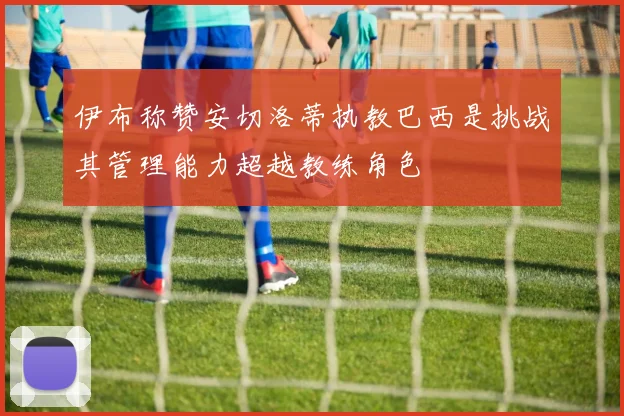 伊布称赞安切洛蒂执教巴西是挑战其管理能力超越教练角色