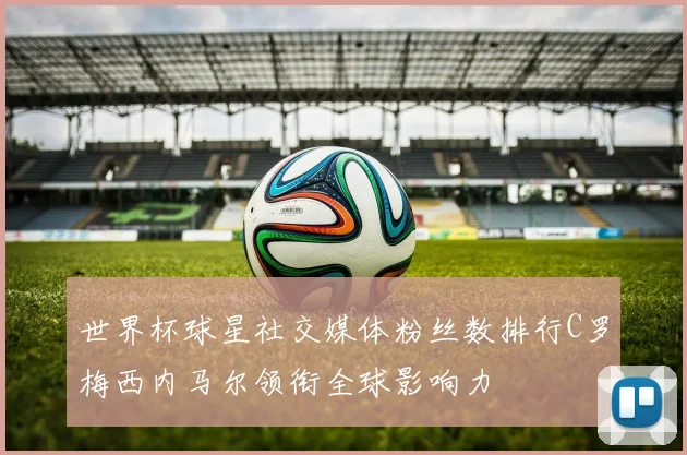 世界杯球星社交媒体粉丝数排行C罗梅西内马尔领衔全球影响力