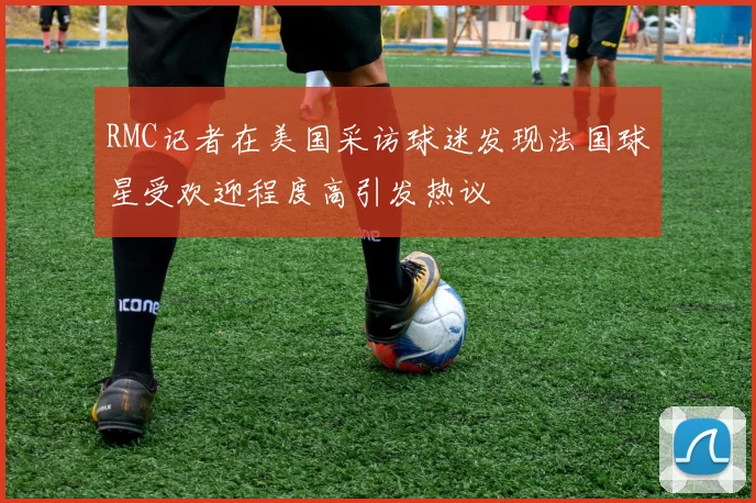 RMC记者在美国采访球迷发现法国球星受欢迎程度高引发热议