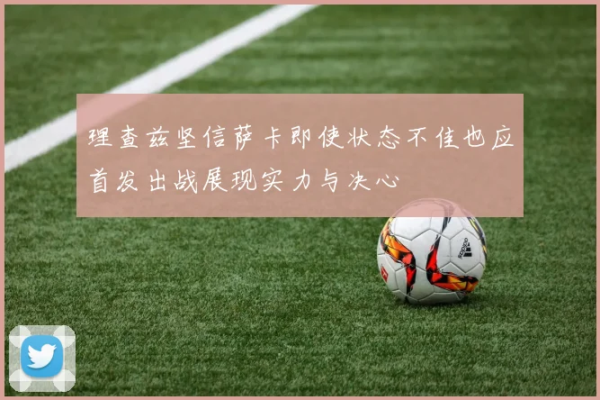 理查兹坚信萨卡即使状态不佳也应首发出战展现实力与决心