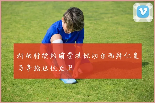 科纳特续约前景堪忧切尔西拜仁皇马争抢这位后卫