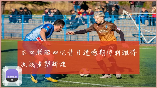东口顺昭回忆昔日遗憾期待利雅得决战重塑辉煌