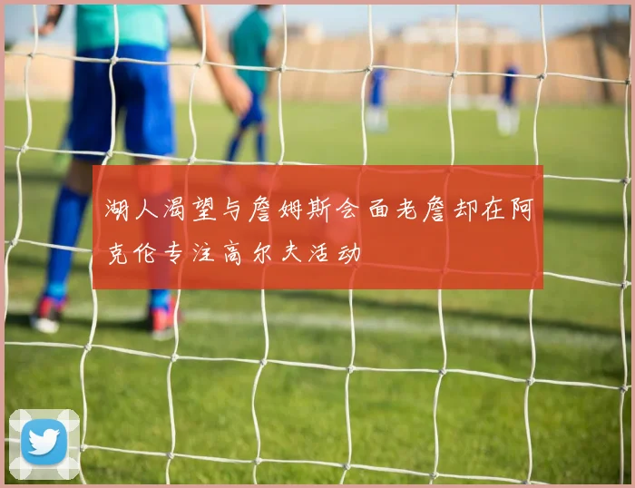 湖人渴望与詹姆斯会面老詹却在阿克伦专注高尔夫活动