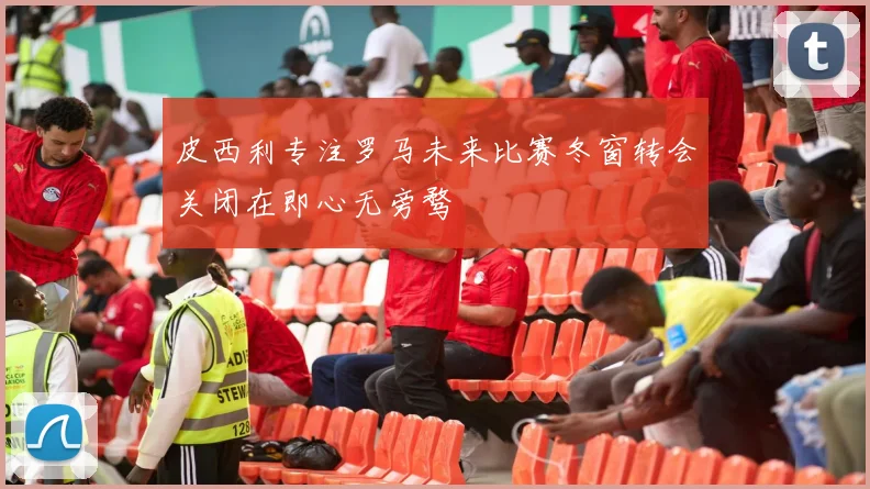 皮西利专注罗马未来比赛冬窗转会关闭在即心无旁骛