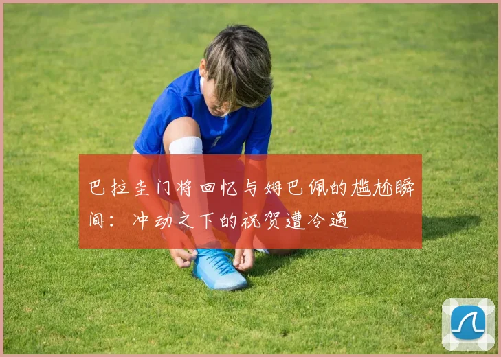 巴拉圭门将回忆与姆巴佩的尴尬瞬间：冲动之下的祝贺遭冷遇