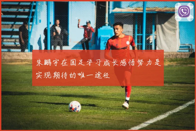 朱鹏宇在国足学习成长感悟努力是实现期待的唯一途径