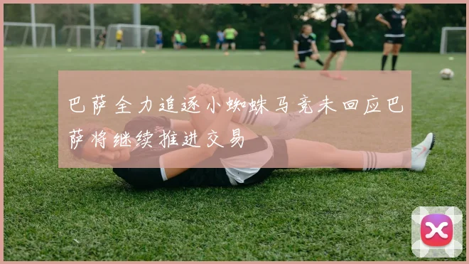 巴萨全力追逐小蜘蛛马竞未回应巴萨将继续推进交易